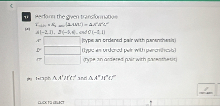 Perform the given transformation
T_(△ beta ),R_j-ans(△ ABC)=△ A''B''C''
(a) A(-2,1), B(-3,4) , and C(-5,1)
A'' □ (type an ordered pair with parenthesis)
B'' □ (type an ordered pair with parenthesis)
C' □ (type an ordered pair with parenthesis)
(b) Graph △ A'B'C' and △ A''B''C''
EDT LER
CLICK TO SELECT