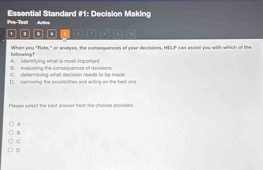 Essential Standard #1: Decision Making
Pre-Test Activo
1 2 3 4 5 6 7 8 9 10
When you "Rate," or analyze, the consequences of your decisions, HELP can assist you with which of the
following?
A. identifying what is most important
B. evaluating the consequences of decisions
C. determining what decision needs to be made
D. narrowing the possibilities and acting on the best one
Please select the best answer from the choices provided.
A
B
C
D