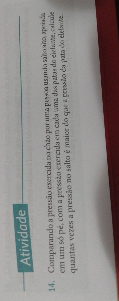 Atividade 
14. Comparando a pressão exercida no chão por uma pessoa usando salto alto, apoiada 
em um só pé, com a pressão exercida em cada uma das patas do elefante, calcule 
quantas vezes a pressão no salto é maior do que a pressão da pata do elefante.