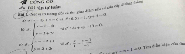 CỦNG CO 
Bài tập tự luận 
Bài L- Xét vị trí tương đối và tìm giao điểm nếu có của cặp đường thắng 
a) d:x-3y+4=0 và d':0,5x-1,5y+4=0. 
b) d:beginarrayl x=1-4t y=2+2tendarray. và d':2x+4y-10=0. 
c) d:beginarrayl x=-2+t y=2+2tendarray. và d': x/1 = (y-3)/-2 .
x+my+m-1=0 Tìm điều kiện của tha