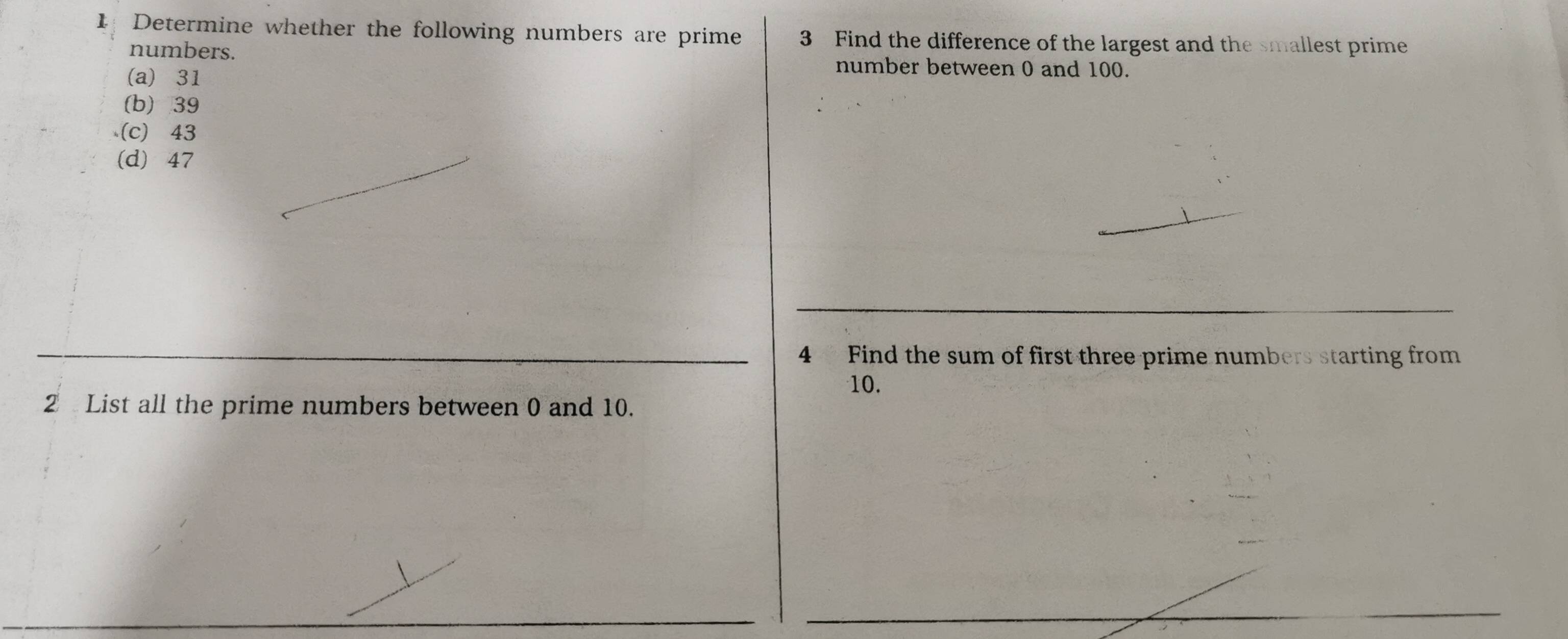 Determine whether the following numbers are prime 3 Find the difference of the largest and the smallest prime
numbers. number between 0 and 100.
(a) 31
(b) 39
(c) 43
(d) 47
4 Find the sum of first three prime numbers starting from
10.
2 List all the prime numbers between 0 and 10.