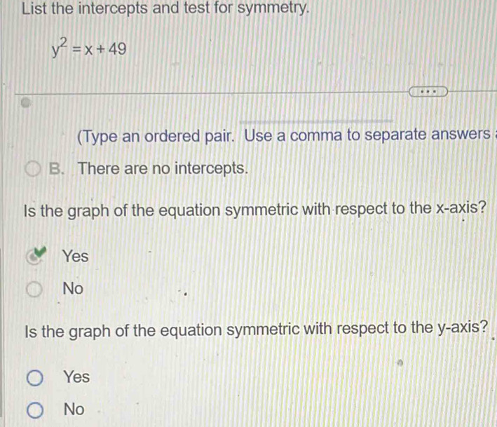 List the intercepts and test for symmetry.
y^2=x+49
(Type an ordered pair. Use a comma to separate answers
B. There are no intercepts.
Is the graph of the equation symmetric with respect to the x-axis?
Yes
No
Is the graph of the equation symmetric with respect to the y-axis?
Yes
No