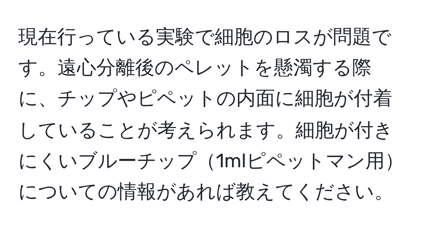 現在行っている実験で細胞のロスが問題です。遠心分離後のペレットを懸濁する際に、チップやピペットの内面に細胞が付着していることが考えられます。細胞が付きにくいブルーチップ1mlピペットマン用についての情報があれば教えてください。