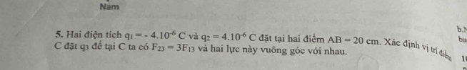 Nam
b.
ba
5. Hai điện tích q_1=-4.10^(-6)C và q_2=4.10^(-6)C đặt tại hai điểm AB=20cm Xác định vị trí điểm
C đặt q3 để tại C ta có F_23=3F_13 và hai lực này vuông góc với nhau.
1