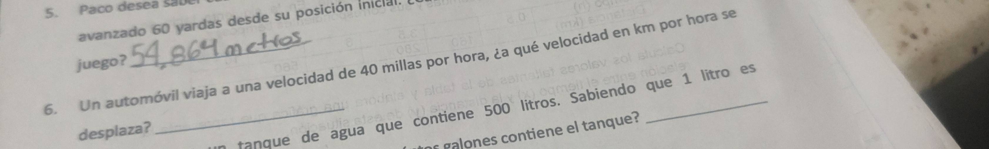 Paco desea sal 
avanzado 60 yardas desde su posición inicial. 
6. Un automóvil viaja a una velocidad de 40 millas por hora, ¿a qué velocidad en km por hora se juego? 
_e ta que de agua que contiene 500 litros. Sabiendo que 1 litro es 
desplaza? 
gones contiene el tanque?