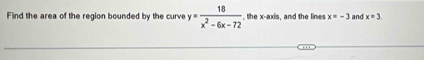 Find the area of the region bounded by the curve y= 18/x^2-6x-72  , the x-axis, and the lines x=-3 and x=3.