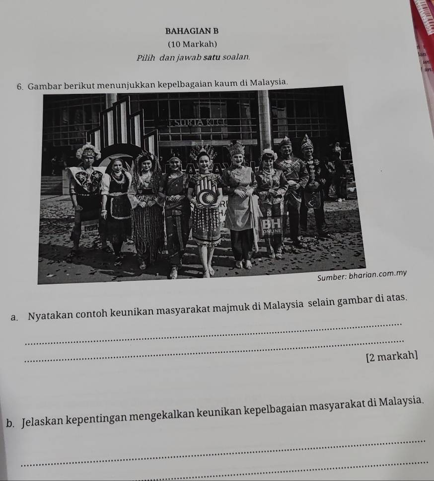 BAHAGIAN B 
(10 Markah) 
Pilih dan jawab satu soalan. 
un 
en 
6gaian kaum di Malaysia. 
m.my 
_ 
a. Nyatakan contoh keunikan masyarakat majmuk di Malaysia selain gambar di atas. 
_ 
[2 markah] 
b. Jelaskan kepentingan mengekalkan keunikan kepelbagaian masyarakat di Malaysia. 
_ 
_