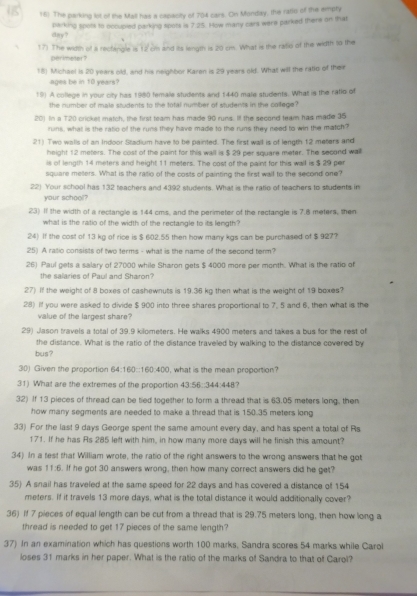 The parking lot of the Mall has a capacity of 704 cars. On Monday, the ratic of the empty
day? parking spots to occupied parking spots is 7:25. How many cars were parked there on that
17) The width of ii rectingle is 12 cm and its length is 20 cm. What is the rasio of the width to the
perimeter?
18) Michael is 20 years old, and his neighbor Karen is 29 years old. What will the ratio of their
ages be in 10 years?
19) A college in your city has 1980 female students and 1440 male students. What is the ratlo of
the number of male students to the total number of students in the callege?
20) In a T20 crickel match, the first team has made 90 runs. If the second team has made 35
runs, what is the ratio of the runs they have made to the runs they need to win the match?
21) Two walls of an Indoor Stadium have to be painted. The first wall is of length 12 meters and
height 12 meters. The cost of the paint for this wall is $ 29 per square meter. The second wall
is of length 14 meters and height 11 meters. The cost of the paint for this wall is $ 29 per
square mellers. What is the ratio of the costs of painting the first wall to the second one?
22) Your school has 132 teachers and 4392 students. What is the ratio of teachers to students in
your school?
23) If the width of a rectangle is 144 cms, and the perimeter of the rectangle is 7.8 meters, then
what is the ratio of the width of the rectangle to its length?
24) If the cost of 13 kg of rice is $ 602.55 then how many kgs can be purchased of $ 927?
25) A ratio consists of two terms - what is the name of the second term?
26) Paul gets a salary of 27000 while Sharon gets $ 4000 more per month. What is the ratio of
the salaries of Paul and Shaton?
27) If the weight of 8 boxes of cashewnuts is 19.36 kg then what is the weight of 19 boxes?
28) If you were asked to divide $ 900 into three shares proportional to 7, 5 and 6, then what is the
value of the largest share?
29) Jason travels a total of 39.9 kilometers. He walks 4900 meters and takes a bus for the rest of
the distance. What is the ratio of the distance traveled by walking to the distance covered by
bus?
30) Given the proportion 64:160::160:400, what is the mean proportion?
31) What are the extremes of the proportion 43:56::344:448?
32) If 13 pieces of thread can be tied together to form a thread that is 63.05 meters long, then
how many segments are needed to make a thread that is 150.35 meters long
33) For the last 9 days George spent the same amount every day, and has spent a total of Rs
171. If he has As 285 left with him, in how many more days will he finish this amount?
34) In a test that William wrote, the ratio of the right answers to the wrong answers that he got
was 11:6. If he got 30 answers wrong, then how many correct answers did he get?
35) A snail has traveled at the same speed for 22 days and has covered a distance of 154
meters. If it travels 13 more days, what is the total distance it would additionally cover?
36) If 7 pieces of equal length can be cut from a thread that is 29.75 meters long, then how long a
thread is needed to get 17 pieces of the same length?
37) In an examination which has questions worth 100 marks, Sandra scores 54 marks while Carol
loses 31 marks in her paper. What is the ratio of the marks of Sandra to that of Carol?