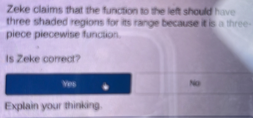 Zeke claims that the function to the left should have
three shaded regions for its range because it is a three-
piece piecewise function.
Is Zeke correct?
es
No
Explain your thinking.