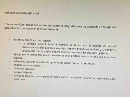 Actividad Digital (Google sites) 
El tema será libre, temas que no atenten contra la integridad, crea un contenido en Google sites 
para difundirio, tomando en cuenta lo siguiente: 
Realiza tu diseño en tres páginas: 
La principal deberá llevar el nombre de tu escuela, el nombre de la UAC 
(Herramientas digitales para investigar, crear y difundir contenidos.), tu nombre y 
grupo; esta misma página deberá contener vínculos a las otras dos páginas. 
Agrega por lo menos tres nuevos elementos de la pestaña insertar a cada una de las tres 
páginas. 
Selecciona un tema de entre las opciones de diseño que se te presentan. 
Redacta un encabezado. 
Define un logotipo. 
Integra imágenes. 
Publica tu sitío web, y comparte el vínculo para su revisión en la tarea correspondiente del 
classroom