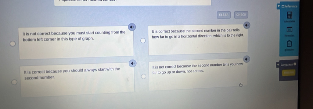 =Reference
CLEAR CHECK
calenlates
It is not correct because you must start counting from the It is correct because the second number in the pair tells
bottom left corner in this type of graph. how far to go in a horizontal direction, which is to the right. formstas
It is correct because you should always start with the It is not correct because the second number tells you how ▼ Language@
second number. far to go up or down, not across.