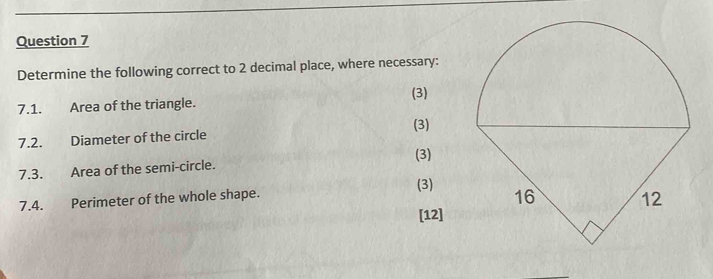 Determine the following correct to 2 decimal place, where necessary: 
(3) 
7.1. Area of the triangle. 
(3) 
7.2. Diameter of the circle 
(3) 
7.3. Area of the semi-circle. 
7.4. Perimeter of the whole shape. 
(3) 
[12]