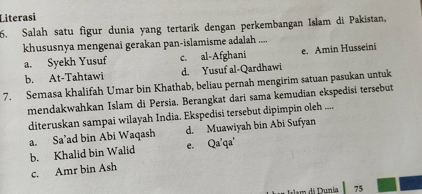 Literasi
6. Salah satu figur dunia yang tertarik dengan perkembangan Islam di Pakistan,
khususnya mengenai gerakan pan-islamisme adalah ....
a. Syekh Yusuf c. al-Afghani e. Amin Husseini
b. At-Tahtawi d. Yusuf al-Qardhawi
7. Semasa khalifah Umar bin Khathab, beliau pernah mengirim satuan pasukan untuk
mendakwahkan Islam di Persia. Berangkat dari sama kemudian ekspedisi tersebut
diteruskan sampai wilayah India. Ekspedisi tersebut dipimpin oleh ....
a. Sa’ad bin Abi Waqash d. Muawiyah bin Abi Sufyan
b. Khalid bin Walid e. Qa'qa'
c. Amr bin Ash
Islam di Dunia 75