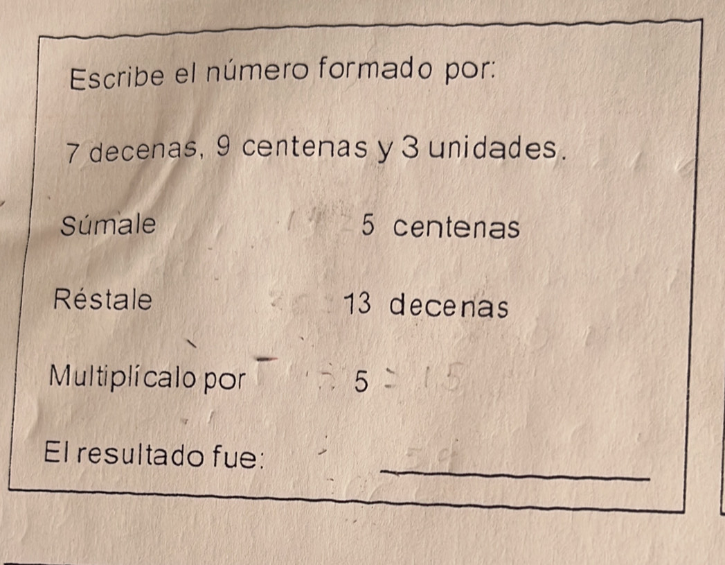 Escribe el número formado por:
7 decenas, 9 centenas y 3 unidades. 
Súmale 5 centenas
Réstale 13 decenas 
Multiplicalo por 5
_ 
El resultado fue: