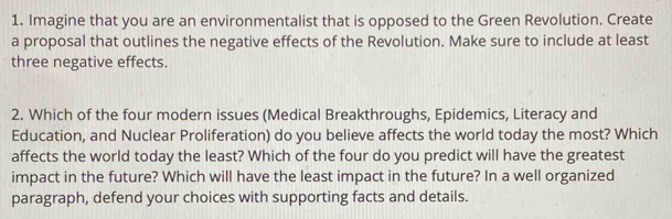 Imagine that you are an environmentalist that is opposed to the Green Revolution. Create 
a proposal that outlines the negative effects of the Revolution. Make sure to include at least 
three negative effects. 
2. Which of the four modern issues (Medical Breakthroughs, Epidemics, Literacy and 
Education, and Nuclear Proliferation) do you believe affects the world today the most? Which 
affects the world today the least? Which of the four do you predict will have the greatest 
impact in the future? Which will have the least impact in the future? In a well organized 
paragraph, defend your choices with supporting facts and details.