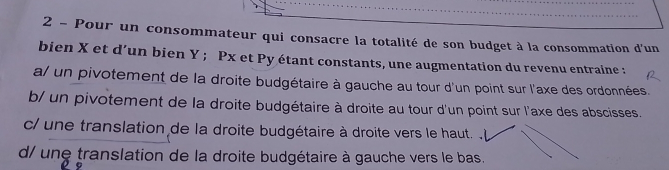 Pour un consommateur qui consacre la totalité de son budget à la consommation d'un
bien X et d’un bien Y; Px et Py étant constants, une augmentation du revenu entraine :
a/ un pivotement de la droite budgétaire à gauche au tour d'un point sur l'axe des ordonnées.
b/ un pivotement de la droite budgétaire à droite au tour d'un point sur l'axe des abscisses.
c/ une translation de la droite budgétaire à droite vers le haut.
d/ une translation de la droite budgétaire à gauche vers le bas.