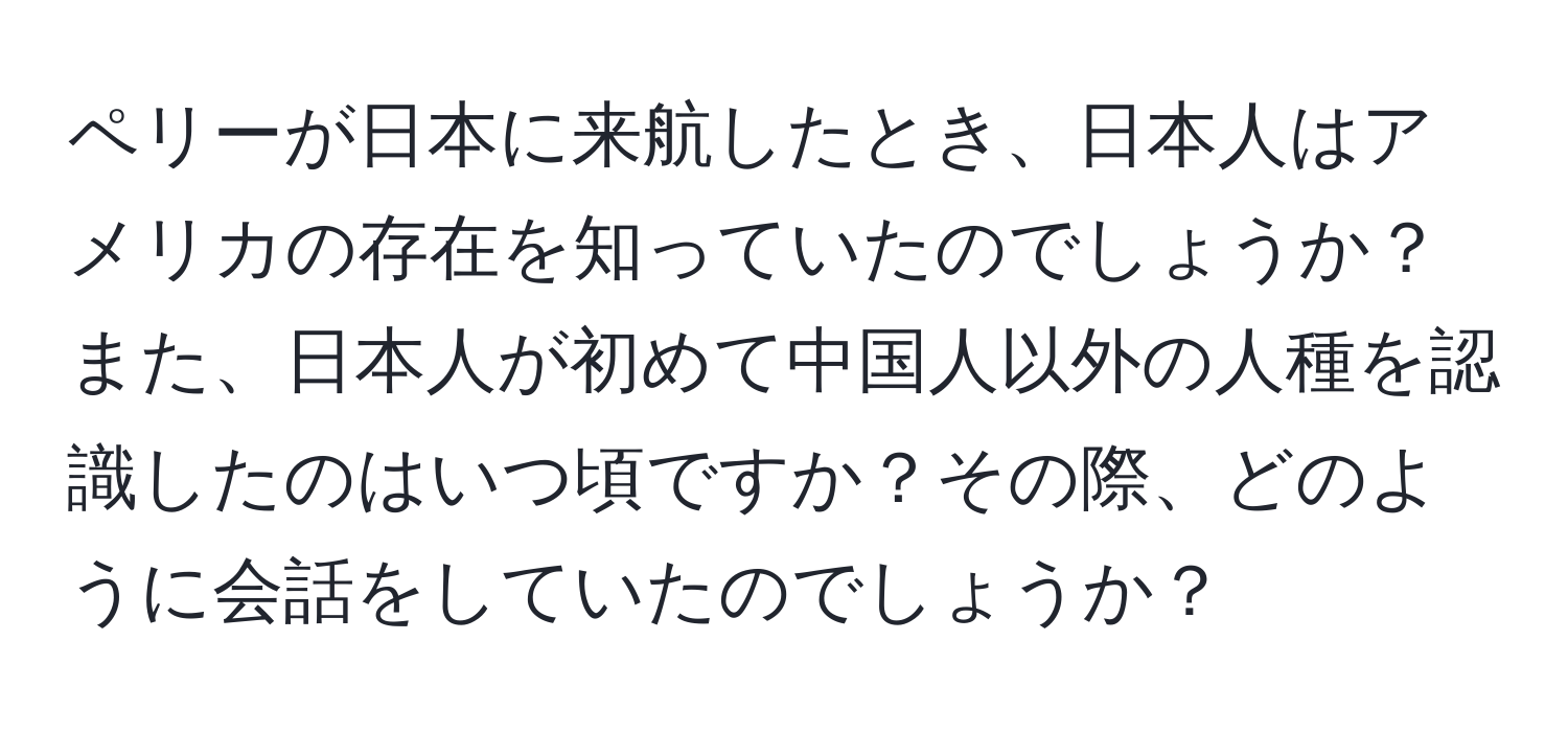 ペリーが日本に来航したとき、日本人はアメリカの存在を知っていたのでしょうか？また、日本人が初めて中国人以外の人種を認識したのはいつ頃ですか？その際、どのように会話をしていたのでしょうか？