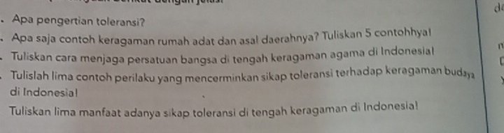 de 
. Apa pengertian toleransi? 
Apa saja contoh keragaman rumah adat dan asa! daerahnya? Tuliskan 5 contohhyal 
Tuliskan cara menjaga persatuan bangsa di tengah keragaman agama di Indonesial n 
Tulislah lima contoh perilaku yang mencerminkan sikap toleransi terhadap keragaman buday 
di Indonesia! 
Tuliskan lima manfaat adanya sikap toleransi di tengah keragaman di Indonesia!