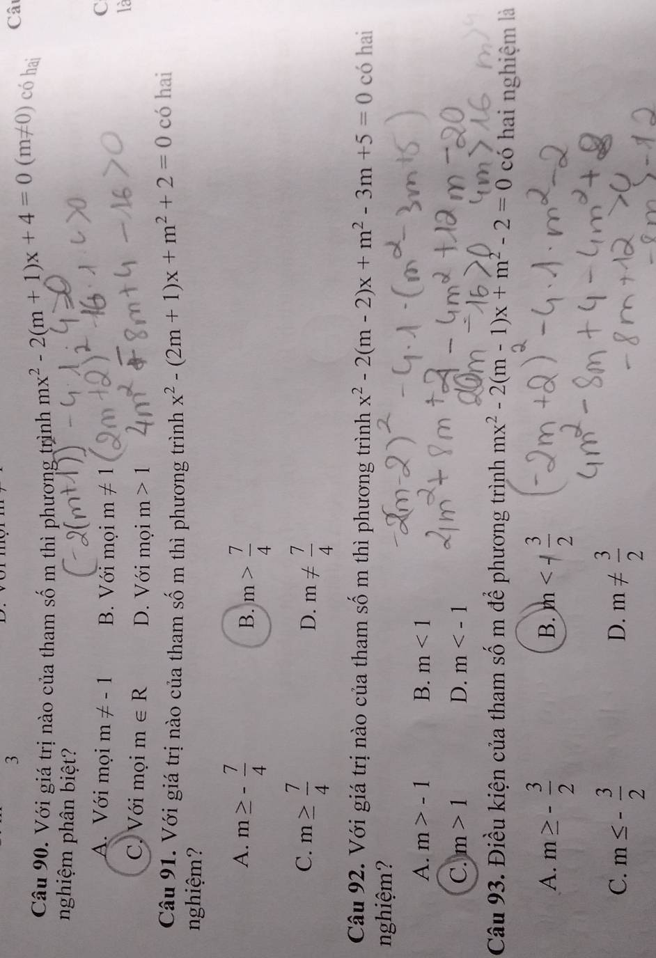 Câ
Câu 90. Với giá trị nào của tham sốm thì phương trình mx^2-2(m+1)x+4=0(m!= 0) có hai
nghiệm phân biệt?
A. Với mọi m!= -1 B. Với mọi m!= 1
C
là
C. Với mọi m∈ R D. Với mọi m>1
Câu 91. Với giá trị nào của tham số m thì phương trình x^2-(2m+1)x+m^2+2=0 có hai
nghiệm?
A. m≥ - 7/4 
B. m> 7/4 
C. m≥  7/4  m!=  7/4 
D.
Câu 92. Với giá trị nào của tham số m thì phương trình x^2-2(m-2)x+m^2-3m+5=0 có hai
nghiệm?
A. m>-1 B. m<1</tex>
C. m>1 D. m
Câu 93. Điều kiện của tham số m để phương trình mx^2-2(m-1)x+m^2-2=0 có hai nghiệm là
A. m≥ - 3/2  )m
B.
C. m≤ - 3/2  m!=  3/2 
D.