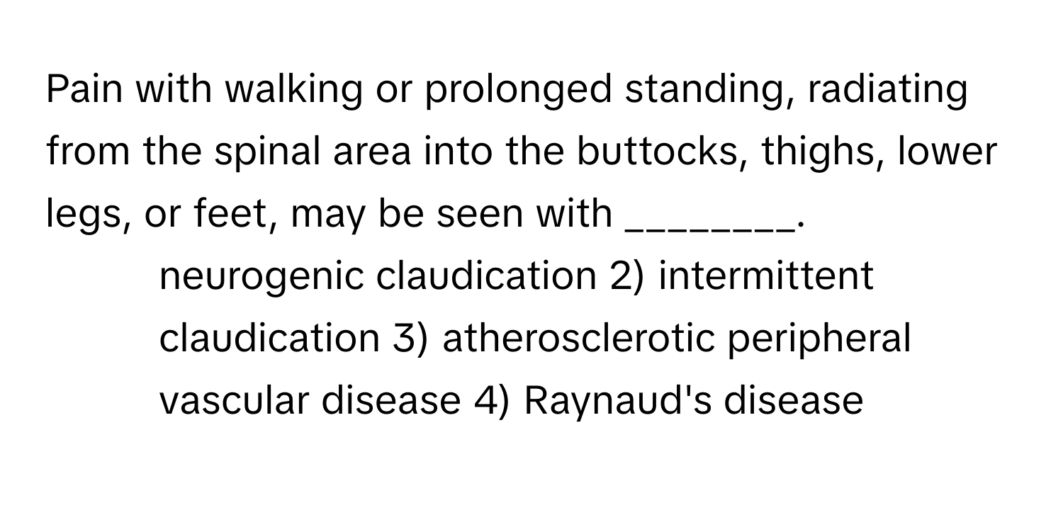 Pain with walking or prolonged standing, radiating from the spinal area into the buttocks, thighs, lower legs, or feet, may be seen with ________.

1) neurogenic claudication 2) intermittent claudication 3) atherosclerotic peripheral vascular disease 4) Raynaud's disease