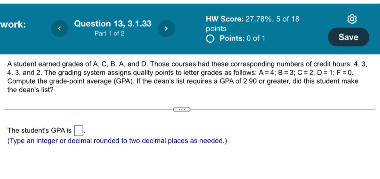 HW Score: 27.78%, 5 of 18 
work: < 
Question 13, 3.1.33 > 
Part 1 of 2 points 
Points: 0 of 1 Save 
A student earned grades of A, C, B, A, and D. Those courses had these corresponding numbers of credit hours : 4, 3,
4, 3, and 2. The grading system assigns quality points to letter grades as follows: A=4; B=3; C=2; D=1; F=0. 
Compute the grade-point average (GPA). If the dean's list requires a GPA of 2.90 or greater, did this student make 
the dean's list? 
The student's GPA is □ . 
(Type an integer or decimal rounded to two decimal places as needed.)