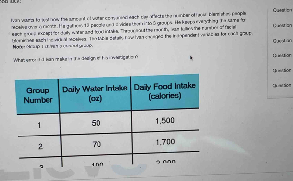 lvan wants to test how the amount of water consumed each day affects the number of facial blemishes people Question 
receive over a month. He gathers 12 people and divides them into 3 groups. He keeps everything the same for 
each group except for daily water and food intake. Throughout the month, Ivan tallies the number of facial Question 
blemishes each individual receives. The table details how Ivan changed the independent variables for each group. Question 
Note: Group 1 is Ivan's control group. 
What error did Ivan make in the design of his investigation? Question 
Question 
Question