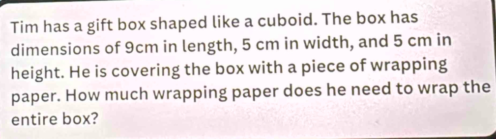 Tim has a gift box shaped like a cuboid. The box has 
dimensions of 9cm in length, 5 cm in width, and 5 cm in 
height. He is covering the box with a piece of wrapping 
paper. How much wrapping paper does he need to wrap the 
entire box?