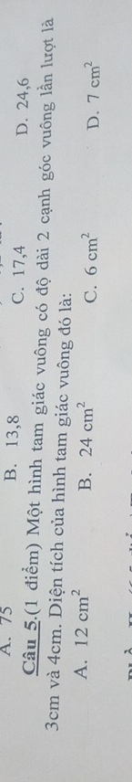 A. 75 B. 13, 8 C. 17, 4 D. 24, 6
Câu 5.(1 điểm) Một hình tam giác vuông có độ dài 2 cạnh góc vuông lần lượt là
3cm và 4cm. Diện tích của hình tam giác vuông đó là:
A. 12cm^2
B. 24cm^2 C. 6cm^2 D. 7cm^2