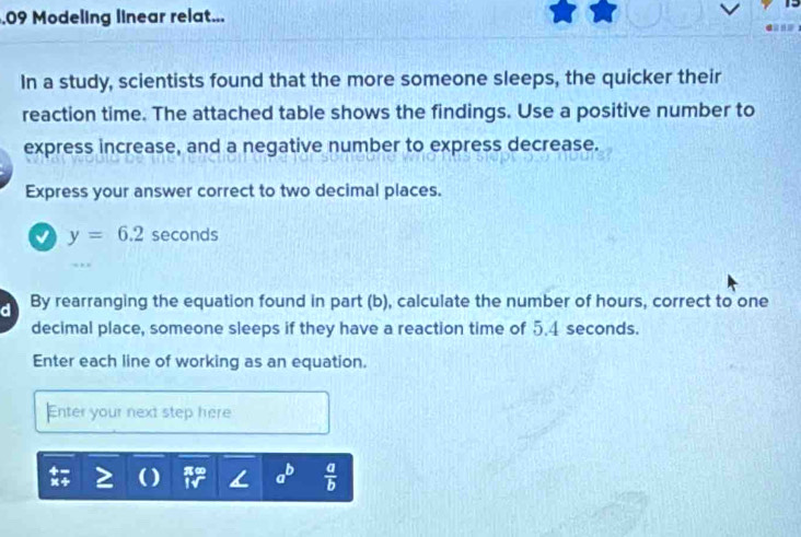 .09 Modeling linear relat... 
In a study, scientists found that the more someone sleeps, the quicker their 
reaction time. The attached table shows the findings. Use a positive number to 
express increase, and a negative number to express decrease. 
Express your answer correct to two decimal places.
y=6.2sec onds
d By rearranging the equation found in part (b), calculate the number of hours, correct to one 
decimal place, someone sleeps if they have a reaction time of 5.4 seconds. 
Enter each line of working as an equation. 
Enter your next step here 
] 
?(  a/b 