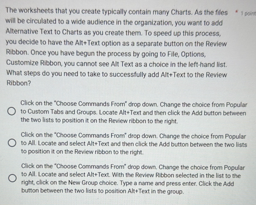 The worksheets that you create typically contain many Charts. As the files * 1 point
will be circulated to a wide audience in the organization, you want to add
Alternative Text to Charts as you create them. To speed up this process,
you decide to have the Alt+Text option as a separate button on the Review
Ribbon. Once you have begun the process by going to File, Options,
Customize Ribbon, you cannot see Alt Text as a choice in the left-hand list.
What steps do you need to take to successfully add Alt+Text to the Review
Ribbon?
Click on the “Choose Commands From” drop down. Change the choice from Popular
to Custom Tabs and Groups. Locate Alt+Text and then click the Add button between
the two lists to position it on the Review ribbon to the right.
Click on the “Choose Commands From” drop down. Change the choice from Popular
to All. Locate and select Alt+Text and then click the Add button between the two lists
to position it on the Review ribbon to the right.
Click on the “Choose Commands From” drop down. Change the choice from Popular
to All. Locate and select Alt+Text. With the Review Ribbon selected in the list to the
right, click on the New Group choice. Type a name and press enter. Click the Add
button between the two lists to position Alt+Text in the group.