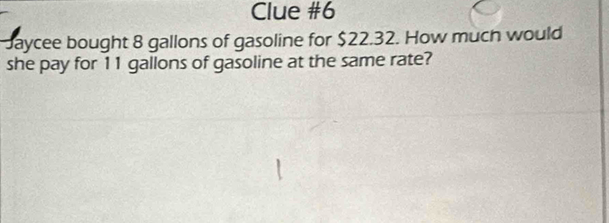 Clue #6 
Jaycee bought 8 gallons of gasoline for $22.32. How much would 
she pay for 11 gallons of gasoline at the same rate?