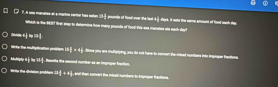 A sea manatee at a marine center has eaten 15 3/4  pq unds of food over the last 4 1/2  days. It eats the same amount of food each day.
Which is the BEST first step to determine how many pounds of food this sea manatee ate each day?
Divide 4 1/2  by 15 3/4 .
Write the multiplication problem 15 3/4 * 4 1/2 . Since you are multiplying, you do not have to convert the mixed numbers into Improper fractions.
Multiply 4 1/2  by 15 3/4 . Rewrite the second number as an improper fraction.
Write the division problem 15 3/4 / 4 1/2  , and then convert the mixed numbers to improper fractions.