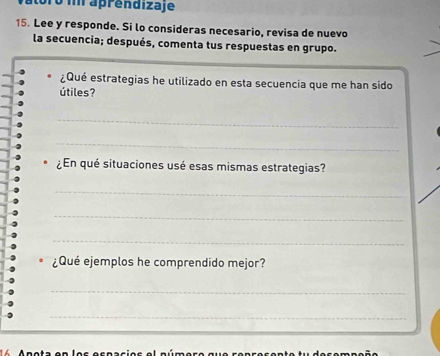 óro i aprendizaje 
15. Lee y responde. Si lo consideras necesario, revisa de nuevo 
la secuencia; después, comenta tus respuestas en grupo. 
¿Qué estrategias he utilizado en esta secuencia que me han sido 
útiles? 
_ 
_ 
¿En qué situaciones usé esas mismas estrategias? 
_ 
_ 
_ 
¿Qué ejemplos he comprendido mejor? 
_ 
_ 
14 Anota en los espacios el número que represente tu desempeño