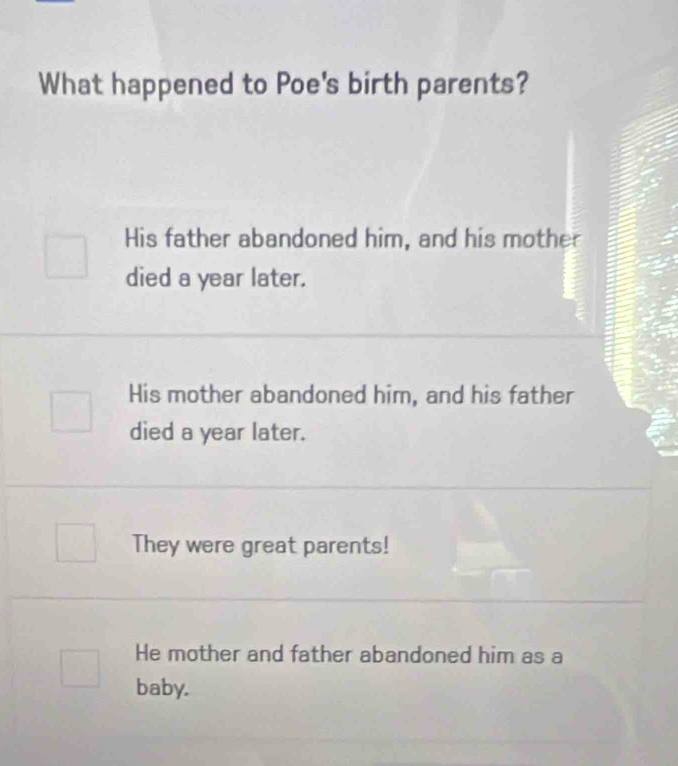 What happened to Poe's birth parents?
His father abandoned him, and his mother
died a year later.
His mother abandoned him, and his father
died a year later.
They were great parents!
He mother and father abandoned him as a
baby.