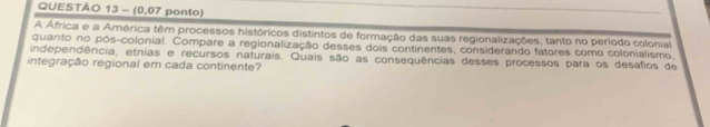 (0,07 ponto) 
A África e a América têm processos históricos distintos de formação das suas regionalizações, tanto no período colonial 
quanto no pós-colonial. Compare a regionalização desses dois continentes, considerando fatores como colonialismo, 
independência, etnias e recursos naturais. Quais são as consequências desses processos para os desafios de 
integração regional em cada continente?