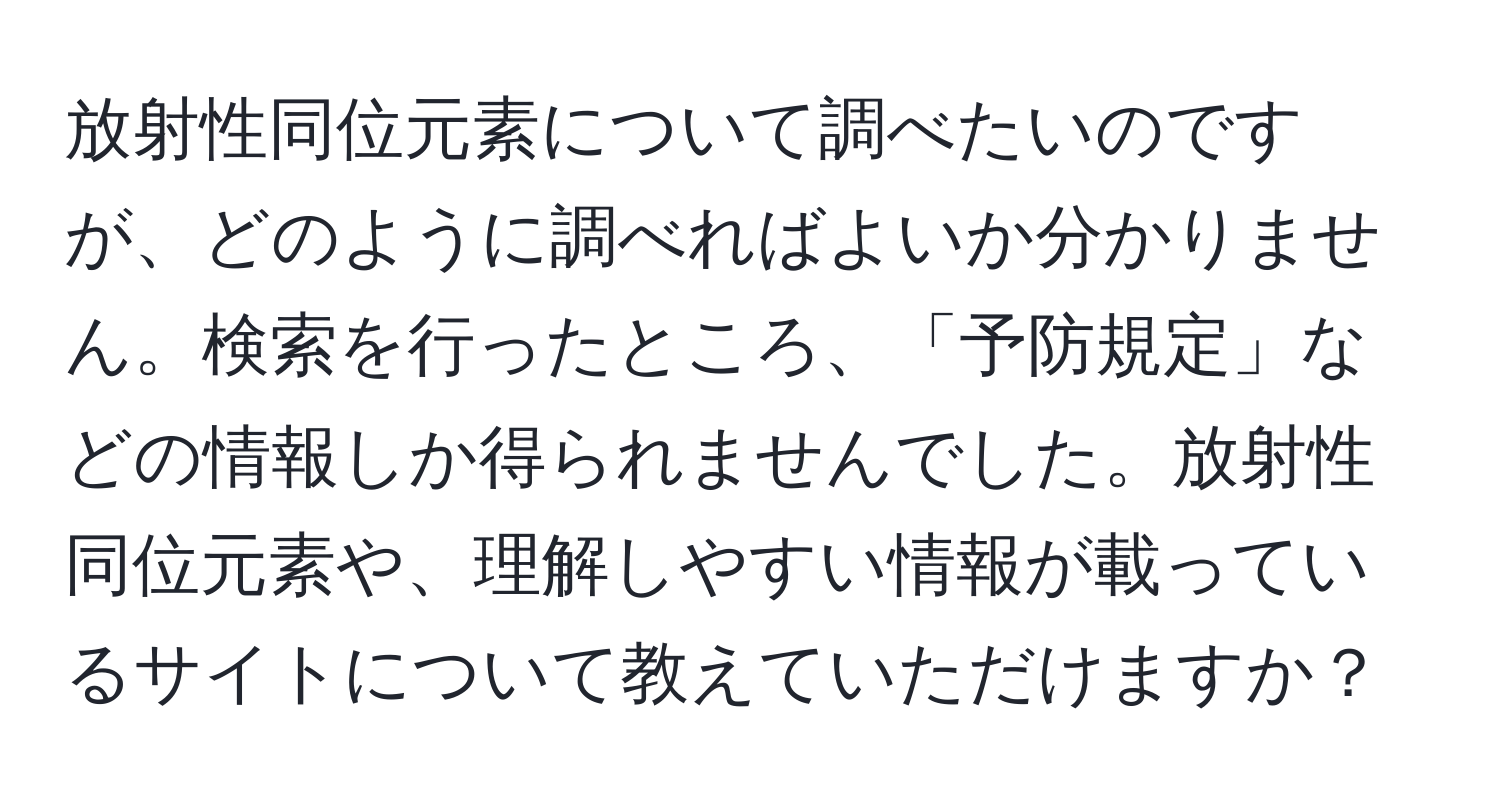 放射性同位元素について調べたいのですが、どのように調べればよいか分かりません。検索を行ったところ、「予防規定」などの情報しか得られませんでした。放射性同位元素や、理解しやすい情報が載っているサイトについて教えていただけますか？