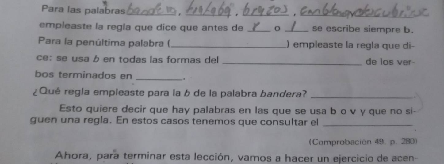 Para las palabras_ 
_ 
__ 
empleaste la regla que dice que antes de _o _se escribe siempre b. 
Para la penúltima palabra (_ ) empleaste la regla que di- 
ce:se usa b en todas las formas del _de los ver- 
bos terminados en_ 
. 
¿Qué regla empleaste para la b de la palabra bandera? _. 
Esto quiere decir que hay palabras en las que se usa b o v y que no si- 
guen una regla. En estos casos tenemos que consultar el_ 
(Comprobación 49. p. 280) 
Ahora, para terminar esta lección, vamos a hacer un ejercicio de acen-