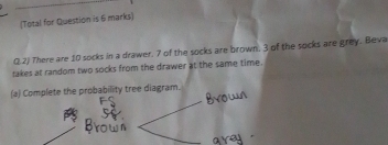 (Total for Question is 6 marks) 
Q 2) There are 10 socks in a drawer. 7 of the socks are brown. 3 of the socks are grey. Beva 
takes at random two socks from the drawer at the same time. 
(a) Complete the probability tree diagram.