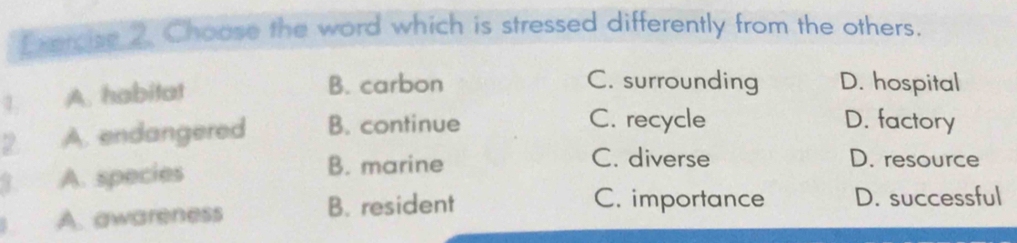 Percse 2. Choose the word which is stressed differently from the others.
1. A. habitat
B. carbon C. surrounding D. hospital
2. A. endangered B. continue
C. recycle D. factory
1. A. species
B. marine C. diverse D. resource
A. awareness B. resident
C. importance D. successful