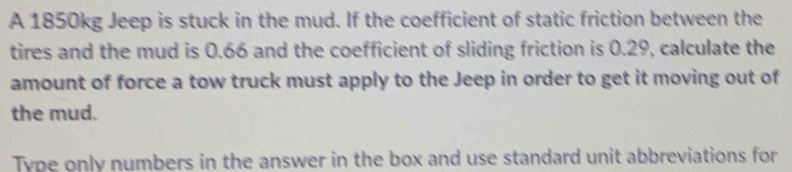 A 1850kg Jeep is stuck in the mud. If the coefficient of static friction between the 
tires and the mud is 0.66 and the coefficient of sliding friction is 0.29, calculate the 
amount of force a tow truck must apply to the Jeep in order to get it moving out of 
the mud. 
Type only numbers in the answer in the box and use standard unit abbreviations for