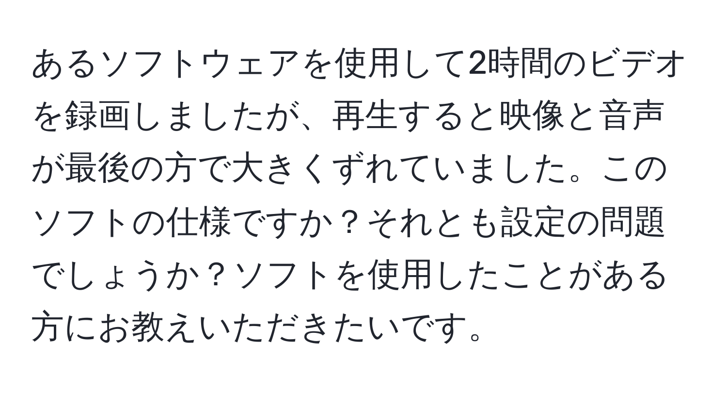 あるソフトウェアを使用して2時間のビデオを録画しましたが、再生すると映像と音声が最後の方で大きくずれていました。このソフトの仕様ですか？それとも設定の問題でしょうか？ソフトを使用したことがある方にお教えいただきたいです。