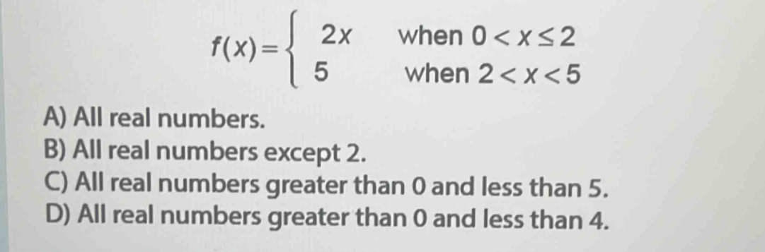 f(x)=beginarrayl 2x 5endarray. when 0
when 2
A) All real numbers.
B) All real numbers except 2.
C) All real numbers greater than 0 and less than 5.
D) All real numbers greater than 0 and less than 4.