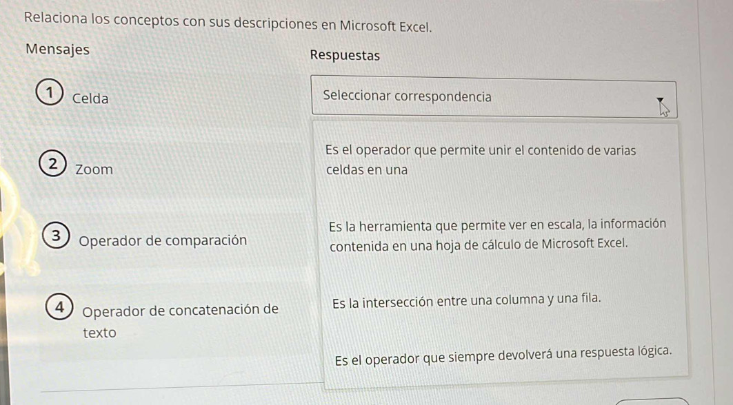 Relaciona los conceptos con sus descripciones en Microsoft Excel.
Mensajes Respuestas
1 Celda Seleccionar correspondencia
Es el operador que permite unir el contenido de varias
2) zoom celdas en una
Es la herramienta que permite ver en escala, la información
3 Operador de comparación
contenida en una hoja de cálculo de Microsoft Excel.
4 Operador de concatenación de Es la intersección entre una columna y una fila.
texto
Es el operador que siempre devolverá una respuesta lógica.