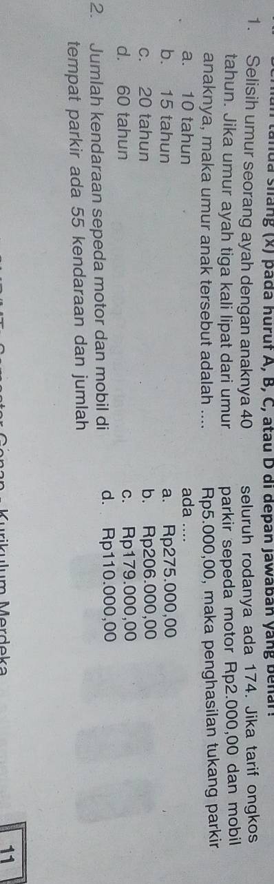 tanda siang (x) pada huruf A, B, C, atau D di depan jawaban yang benar.
1. Selisih umur seorang ayah dengan anaknya 40 seluruh rodanya ada 174. Jika tarif ongkos
tahun. Jika umur ayah tiga kali lipat dari umur parkir sepeda motor Rp2.000,00 dan mobil
anaknya, maka umur anak tersebut adalah .... Rp5.000,00, maka penghasilan tukang parkir
a. 10 tahun ada ....
b. 15 tahun a. Rp275.000,00
c. 20 tahun b. Rp206.000,00
d. 60 tahun c. Rp179.000,00
2. Jumlah kendaraan sepeda motor dan mobil di d. Rp110.000,00
tempat parkir ada 55 kendaraan dan jumlah
Murikulum Merdeka
11