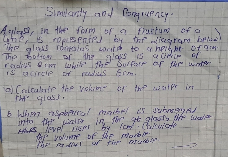 Similarsty and Congruency. 
Aglass, in the form of a frustum of a 
The, is represented by the diagram below 
The glass contains watc to a height of acm 
The boitom of the glass is acircip of 
radius acm whilp the Surface of the water 
is acircle of radius 6cm. 
a) Calculate The volump of the water in 
The glass. 
b When aspherical malbel is submerged 
into the water in the glass, life water 
level rises by lcm. Colculate 
The volume of the marble. 
The radius of the marble.