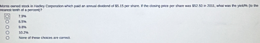 Monte owned stock in Hadley Corporation which paid an annual dividend of $5.15 per share. If the closing price per share was $52.50 in 2011, what was the yield % (to the
nearest tenth of a percent)?
7.9%
8.5%
9.8%
10.2%
None of these choices are correct.