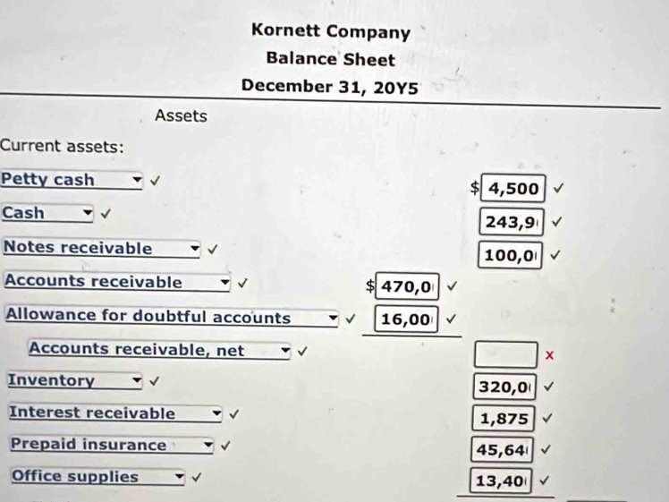 Kornett Company 
Balance Sheet 
December 31, 20Y5 
Assets 
Current assets: 
Petty cash
4,500
Cash 243,9
Notes receivable 100,0
Accounts receivable S 470,0
Allowance for doubtful accounts 16,00
Accounts receivable, net √ x 
Inventory 320,0
Interest receivable 1,875
Prepaid insurance 45,64
Office supplies 13,40