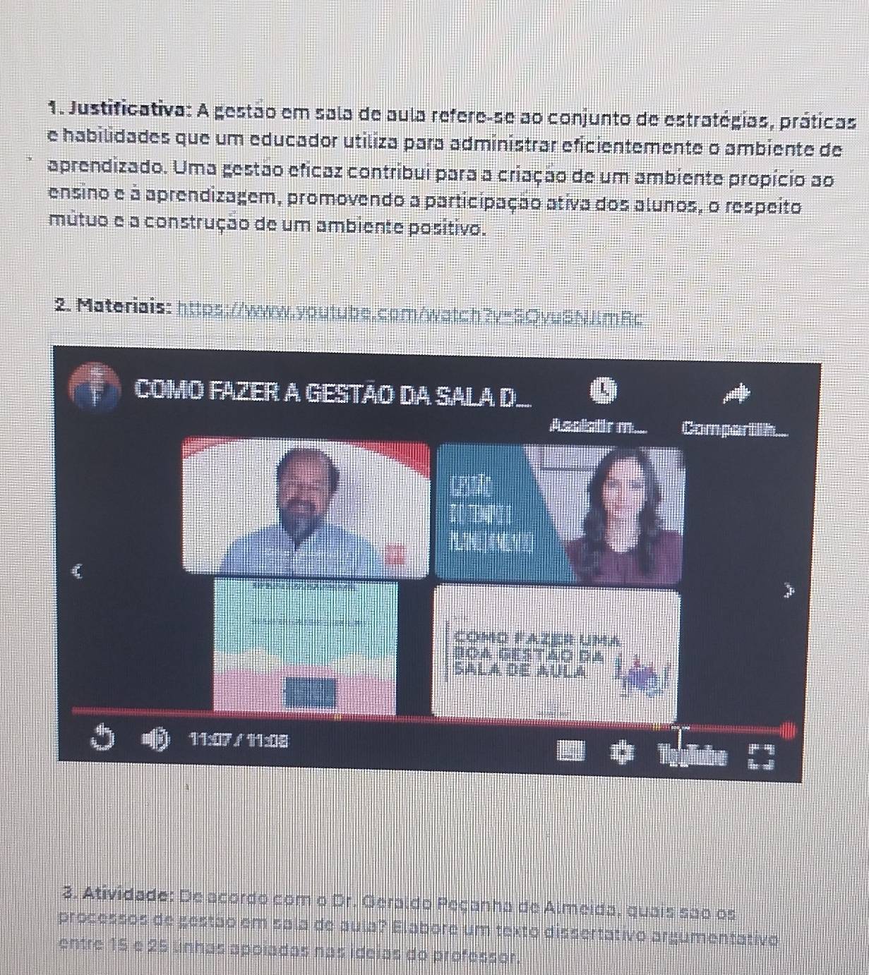 Justificativa: A gestão em sala de aula refere-se ao conjunto de estratégias, práticas 
e habilidades que um educador utiliza para administrar eficientemente o ambiente de 
aprendizado. Uma gestão eficaz contribui para a criação de um ambiente propício ao 
ensino e à aprendizagem, promovendo a participação ativa dos alunos, o respeito 
mútuo e a construção de um ambiente positivo. 
2. Materiais: https://www.youtube.com/watch?v=SQvuSNJlmRc 
COMO FAZER A GESTÃO DA SALA D.. L 
Assistrm. Compartih. 
CPtc 

COmD Fazer Uma 
BOA Gestão da 
SALA dE AULa 
11:17 /11x8 

3. Atividade: De acordo com o Dr. Geraldo Peçanha de Almeida, quais são os 
processos de gestão em sala de aula? Elabore um texto dissertativo argumentativo 
entre 15 e 25 linhas apoiadas nas ideias do professor.