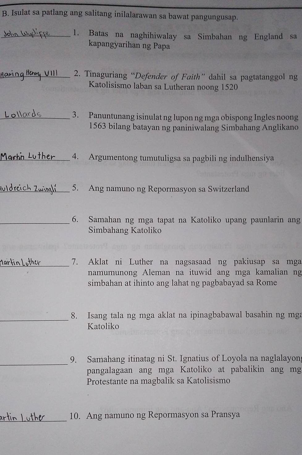 Isulat sa patlang ang salitang inilalarawan sa bawat pangungusap. 
_1. Batas na naghihiwalay sa Simbahan ng England sa 
kapangyarihan ng Papa 
_2. Tinaguriang “Defender of Faith” dahil sa pagtatanggol ng 
Katolisismo laban sa Lutheran noong 1520
_3. Panuntunang isinulat ng lupon ng mga obispong Ingles noong
1563 bilang batayan ng paniniwalang Simbahang Anglikano 
_4. Argumentong tumutuligsa sa pagbili ng indulhensiya 
_5. Ang namuno ng Repormasyon sa Switzerland 
_6. Samahan ng mga tapat na Katoliko upang paunlarin ang 
Simbahang Katoliko 
_7. Aklat ni Luther na nagsasaad ng pakiusap sa mga 
namumunong Aleman na ituwid ang mga kamalian ng 
simbahan at ihinto ang lahat ng pagbabayad sa Rome 
_ 
8. Isang tala ng mga aklat na ipinagbabawal basahin ng mga 
Katoliko 
_ 
9. Samahang itinatag ni St. Ignatius of Loyola na naglalayon 
pangalagaan ang mga Katoliko at pabalikin ang mg 
Protestante na magbalik sa Katolisismo 
_ 
10. Ang namuno ng Repormasyon sa Pransya