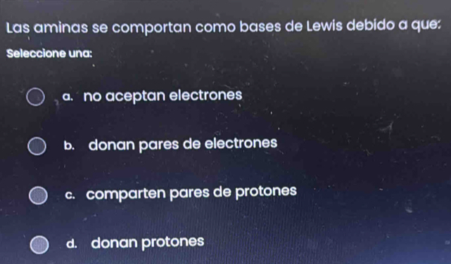 Las aminas se comportan como bases de Lewis debido a que:
Seleccione una:
a no aceptan electrones
b. donan pares de electrones
c. comparten pares de protones
d. donan protones